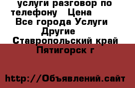 услуги разговор по телефону › Цена ­ 800 - Все города Услуги » Другие   . Ставропольский край,Пятигорск г.